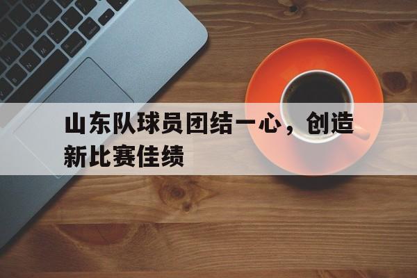 山东队球员团结一心，创造新比赛佳绩的简单介绍