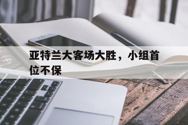 包含亚特兰大客场大胜，小组首位不保的词条