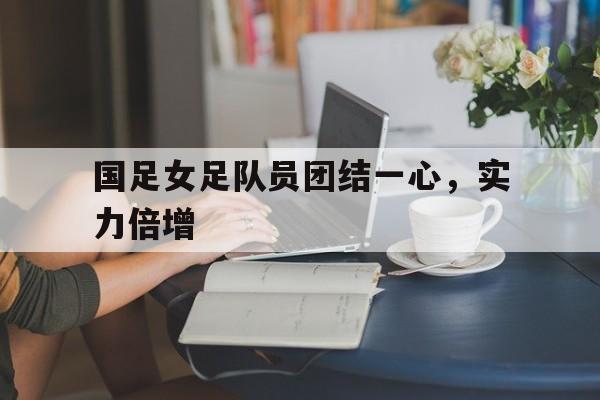 国足女足队员团结一心，实力倍增的简单介绍