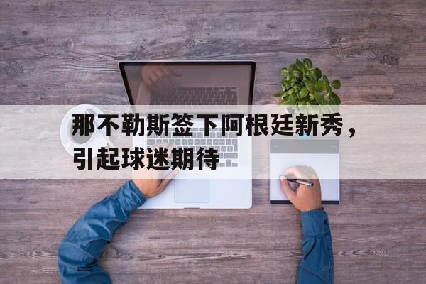 关于那不勒斯签下阿根廷新秀，引起球迷期待的信息