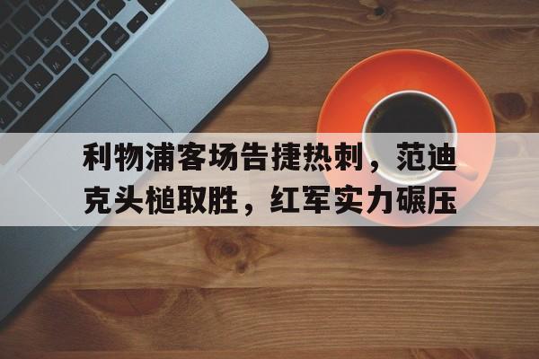 关于利物浦客场告捷热刺，范迪克头槌取胜，红军实力碾压的信息