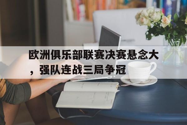 关于欧洲俱乐部联赛决赛悬念大，强队连战三局争冠的信息