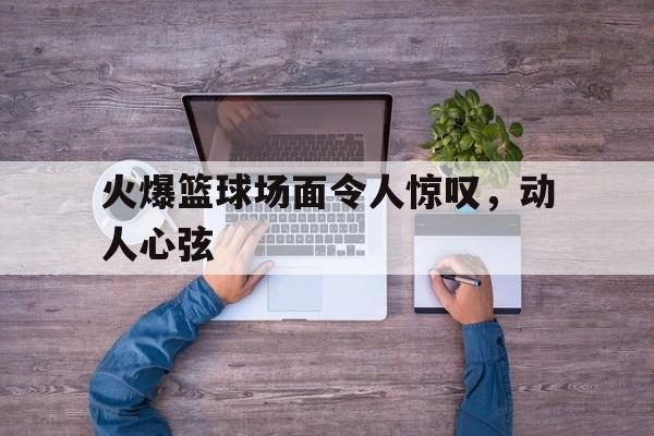 火爆篮球场面令人惊叹，动人心弦