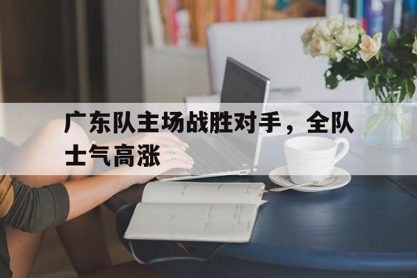 关于广东队主场战胜对手，全队士气高涨的信息