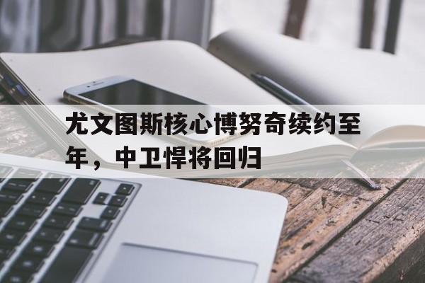 尤文图斯核心博努奇续约至年，中卫悍将回归的简单介绍