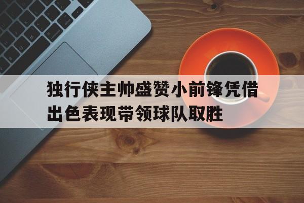 包含独行侠主帅盛赞小前锋凭借出色表现带领球队取胜的词条