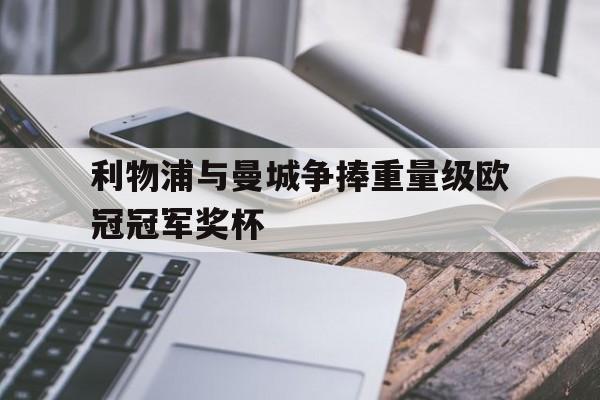 关于利物浦与曼城争捧重量级欧冠冠军奖杯的信息
