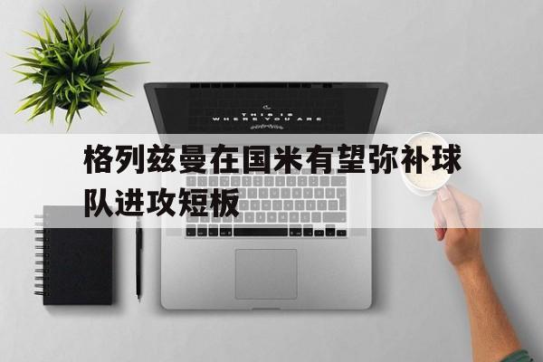 格列兹曼在国米有望弥补球队进攻短板的简单介绍