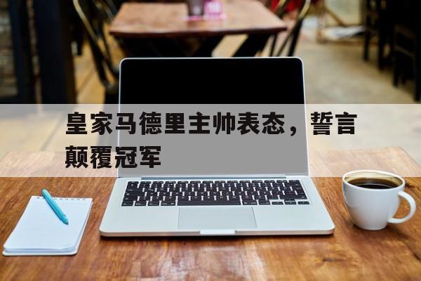 皇家马德里主帅表态，誓言颠覆冠军
