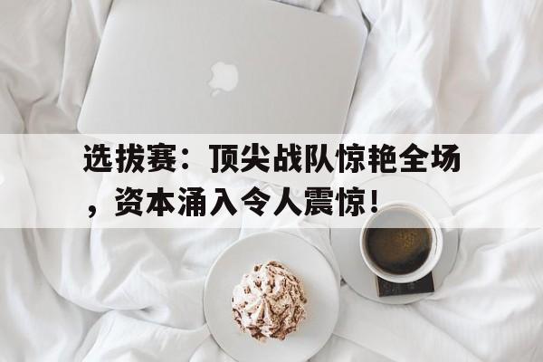 选拔赛：顶尖战队惊艳全场，资本涌入令人震惊！