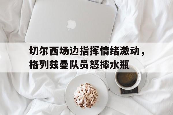 切尔西场边指挥情绪激动，格列兹曼队员怒摔水瓶