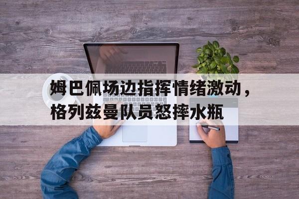 姆巴佩场边指挥情绪激动，格列兹曼队员怒摔水瓶