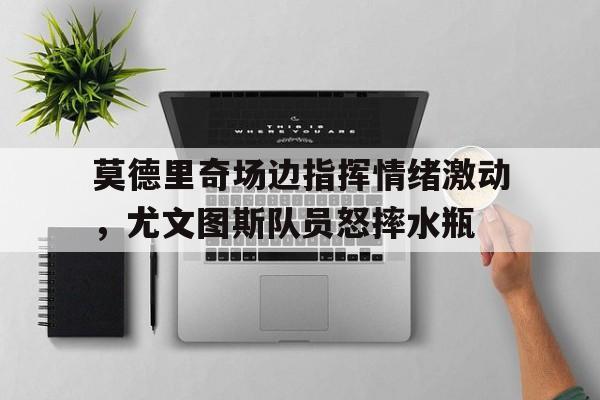莫德里奇场边指挥情绪激动，尤文图斯队员怒摔水瓶