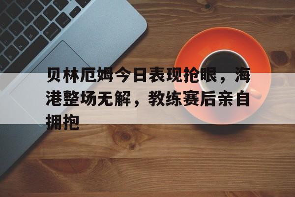 贝林厄姆今日表现抢眼，海港整场无解，教练赛后亲自拥抱贝林厄姆是黑人吗还是白人