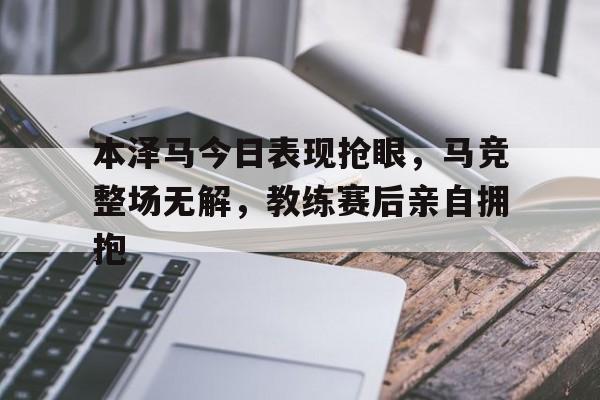 本泽马今日表现抢眼，马竞整场无解，教练赛后亲自拥抱本泽马进球时间
