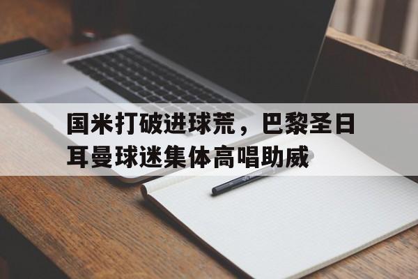 国米打破进球荒，巴黎圣日耳曼球迷集体高唱助威巴黎圣日耳曼对拜仁视频