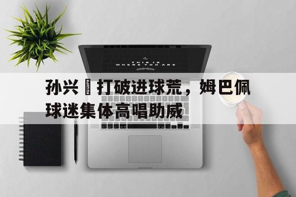 孙兴慜打破进球荒，姆巴佩球迷集体高唱助威孙兴慜能在现在的皇马巴萨和马竞打上主力吗?