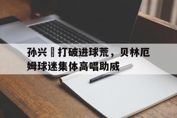 孙兴慜打破进球荒，贝林厄姆球迷集体高唱助威